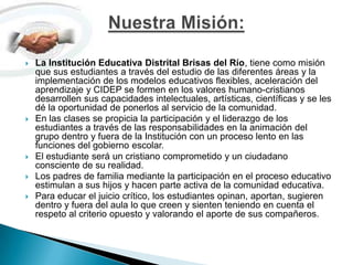 La Institución Educativa Distrital Brisas del Río, tiene como misión que sus estudiantes a través del estudio de las diferentes áreas y la implementación de los modelos educativos flexibles, aceleración del aprendizaje y CIDEP se formen en los valores humano-cristianos desarrollen sus capacidades intelectuales, artísticas, científicas y se les dé la oportunidad de ponerlos al servicio de la comunidad.En las clases se propicia la participación y el liderazgo de los estudiantes a través de las responsabilidades en la animación del grupo dentro y fuera de la Institución con un proceso lento en las funciones del gobierno escolar.El estudiante será un cristiano comprometido y un ciudadano consciente de su realidad.Los padres de familia mediante la participación en el proceso educativo estimulan a sus hijos y hacen parte activa de la comunidad educativa.Para educar el juicio crítico, los estudiantes opinan, aportan, sugieren dentro y fuera del aula lo que creen y sienten teniendo en cuenta el respeto al criterio opuesto y valorando el aporte de sus compañeros.Nuestra Misión:
