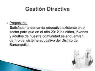 Propósitos.   Satisfacer la demanda educativa existente en el sector para que en el año 2012 los niños, jóvenes y adultos de nuestra comunidad se encuentren dentro del sistema educativo del Distrito de Barranquilla.Gestión Directiva