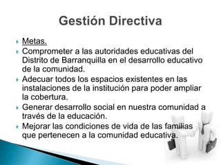 Metas.Comprometer a las autoridades educativas del Distrito de Barranquilla en el desarrollo educativo de la comunidad.Adecuar todos los espacios existentes en las instalaciones de la institución para poder ampliar la cobertura.Generar desarrollo social en nuestra comunidad a través de la educación.Mejorar las condiciones de vida de las familias que pertenecen a la comunidad educativa.Gestión Directiva