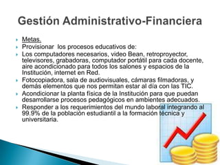 Metas.Provisionar  los procesos educativos de: Los computadores necesarios, video Bean, retroproyector, televisores, grabadoras, computador portátil para cada docente, aire acondicionado para todos los salones y espacios de la Institución, internet en Red.Fotocopiadora, sala de audiovisuales, cámaras filmadoras, y demás elementos que nos permitan estar al día con las TIC.Acondicionar la planta física de la Institución para que puedan desarrollarse procesos pedagógicos en ambientes adecuados.Responder a los requerimientos del mundo laboral integrando al 99.9% de la población estudiantil a la formación técnica y universitaria.Gestión Administrativo-Financiera