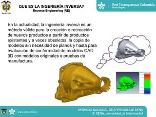 QUE ES LA INGENIERÍA INVERSA?
            Reverse Engineering (RE)



En la actualidad, la ingeniería inversa es un
método válido para la creación o recreación
de nuevos productos a partir de productos
existentes y a veces obsoletos, la copia de
modelos sin necesidad de planos y hasta para
evaluación de conformidad de modelos CAD
3D con modelos originales o pruebas de
manufactura.
 