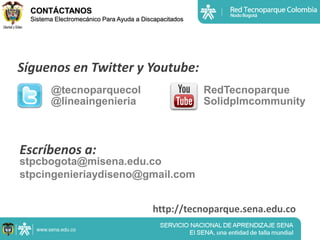 CONTÁCTANOS
  Sistema Electromecánico Para Ayuda a Discapacitados




Síguenos en Twitter y Youtube:
        @tecnoparquecol                                 RedTecnoparque
        @lineaingenieria                                Solidplmcommunity



Escríbenos a:
stpcbogota@misena.edu.co
stpcingenieriaydiseno@gmail.com


                                          http://tecnoparque.sena.edu.co
 