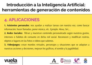 Introducción a la Inteligencia Artificial:
herramientas de generación de contenidos
1. Asistentes personales: nos ayudan a realizar tareas con nuestra voz, como buscar
información, hacer llamadas, poner música, etc. Ejemplo: Alexa, Siri,...
2. Redes Sociales: filtran y muestran contenido personalizado según nuestros gustos,
intereses o hábitos de consumo en dicha red social. Reconocen y modifican rostros,
objetos o lugares en las fotos o vídeos que subimos.
3. Videojuegos: crean mundos virtuales, personajes y situaciones que se adaptan a
nuestras acciones y decisiones, mejoran los gráficos, el sonido y la jugabilidad.
4. APLICACIONES
 
