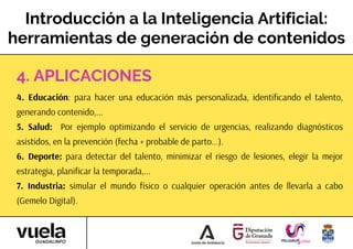Introducción a la Inteligencia Artificial:
herramientas de generación de contenidos
4. Educación: para hacer una educación más personalizada, identificando el talento,
generando contenido,...
5. Salud: Por ejemplo optimizando el servicio de urgencias, realizando diagnósticos
asistidos, en la prevención (fecha + probable de parto...).
6. Deporte: para detectar del talento, minimizar el riesgo de lesiones, elegir la mejor
estrategia, planificar la temporada,...
7. Industria: simular el mundo físico o cualquier operación antes de llevarla a cabo
(Gemelo Digital).
4. APLICACIONES
 