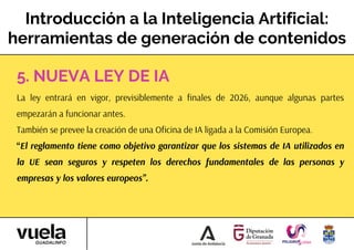 Introducción a la Inteligencia Artificial:
herramientas de generación de contenidos
La ley entrará en vigor, previsiblemente a finales de 2026, aunque algunas partes
empezarán a funcionar antes.
También se prevee la creación de una Oficina de IA ligada a la Comisión Europea.
“El reglamento tiene como objetivo garantizar que los sistemas de IA utilizados en
la UE sean seguros y respeten los derechos fundamentales de las personas y
empresas y los valores europeos”.
5. NUEVA LEY DE IA
 