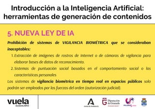 Introducción a la Inteligencia Artificial:
herramientas de generación de contenidos
Prohibición de sistemas de VIGILANCIA BIOMÉTRICA que se consideraban
inaceptables:
Extracción de imágenes de rostros de Internet o de cámaras de vigilancia para
elaborar bases de datos de reconocimiento.
1.
Sistemas de puntuación social basados en el comportamiento social o las
características personales
2.
Los sistemas de vigilancia biométrica en tiempo real en espacios públicos solo
podrán ser empleados por las fuerzas del orden (autorización judicial).
5. NUEVA LEY DE IA
 