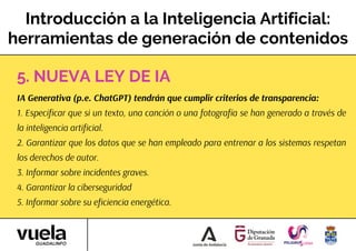 Introducción a la Inteligencia Artificial:
herramientas de generación de contenidos
IA Generativa (p.e. ChatGPT) tendrán que cumplir criterios de transparencia:
1. Especificar que si un texto, una canción o una fotografía se han generado a través de
la inteligencia artificial.
2. Garantizar que los datos que se han empleado para entrenar a los sistemas respetan
los derechos de autor.
3. Informar sobre incidentes graves.
4. Garantizar la ciberseguridad
5. Informar sobre su eficiencia energética.
5. NUEVA LEY DE IA
 