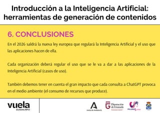 Introducción a la Inteligencia Artificial:
herramientas de generación de contenidos
En el 2026 saldrá la nueva ley europea que regulará la Inteligencia Artificial y el uso que
las aplicaciones hacen de ella.
Cada organización deberá regular el uso que se le va a dar a las aplicaciones de la
Inteligencia Artificial (casos de uso).
También debemos tener en cuenta el gran impacto que cada consulta a ChatGPT provoca
en el medio ambiente (el consumo de recursos que produce).
6. CONCLUSIONES
 