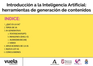 Introducción a la Inteligencia Artificial:
herramientas de generación de contenidos
¿QUÉ ES LA IA?
1.
TIPOS DE IA
2.
IA GENERATIVA
3.
TEXTO(CHATGPT)
a.
IMAGENES (DALL-E)
b.
AUDIO(MUSICLM)
c.
VIDEO
d.
APLICACIONES DE LA IA
4.
NUEVA LEY IA
5.
CONCLUSIONES
6.
INDICE:
 