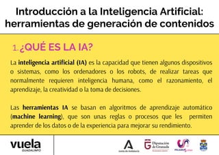 Introducción a la Inteligencia Artificial:
herramientas de generación de contenidos
La inteligencia artificial (IA) es la capacidad que tienen algunos dispositivos
o sistemas, como los ordenadores o los robots, de realizar tareas que
normalmente requieren inteligencia humana, como el razonamiento, el
aprendizaje, la creatividad o la toma de decisiones.
Las herramientas IA se basan en algoritmos de aprendizaje automático
(machine learning), que son unas reglas o procesos que les permiten
aprender de los datos o de la experiencia para mejorar su rendimiento.
¿QUÉ ES LA IA?
1.
 