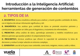 Introducción a la Inteligencia Artificial:
herramientas de generación de contenidos
A. DESCRIPTIVA: técnica estadística utilizada para analizar y resumir grandes cantidades de datos,
con el objetivo de extraer información significativa y útil.
B. DIAGNÓSTICA: tras analizar gran cantidad de datos se pretende encontrar patrones y
correlaciones que puedan ser útiles para el diagnóstico y tratamiento de enfermedades.
C. PREDICTIVA: utiliza análisis de datos, aprendizaje automático y modelos estadísticos para
detectar patrones que puedan predecir el comportamiento futuro.
D. PRESCRIPTIVA: técnicas analíticas que ofrecen la capacidad de automatizar la toma de
decisiones y evaluar la mejor solución en entornos complejos.
E. GENERATIVA: uso de la IA para crear contenido, como texto, imágenes, música, audio y vídeos.
2. TIPOS DE IA
 