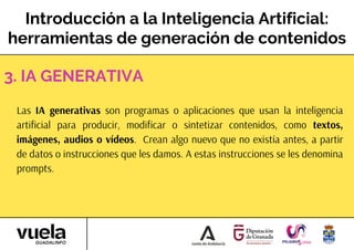Introducción a la Inteligencia Artificial:
herramientas de generación de contenidos
Las IA generativas son programas o aplicaciones que usan la inteligencia
artificial para producir, modificar o sintetizar contenidos, como textos,
imágenes, audios o vídeos. Crean algo nuevo que no existía antes, a partir
de datos o instrucciones que les damos. A estas instrucciones se les denomina
prompts.
3. IA GENERATIVA
 