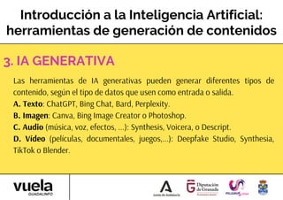 Introducción a la Inteligencia Artificial:
herramientas de generación de contenidos
Las herramientas de IA generativas pueden generar diferentes tipos de
contenido, según el tipo de datos que usen como entrada o salida.
A. Texto: ChatGPT, Bing Chat, Bard, Perplexity.
B. Imagen: Canva, Bing Image Creator o Photoshop.
C. Audio (música, voz, efectos, ...): Synthesis, Voicera, o Descript.
D. Vídeo (películas, documentales, juegos,...): Deepfake Studio, Synthesia,
TikTok o Blender.
3. IA GENERATIVA
 
