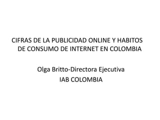 CIFRAS DE LA PUBLICIDAD ONLINE Y HABITOS
  DE CONSUMO DE INTERNET EN COLOMBIA

       Olga Britto-Directora Ejecutiva
               IAB COLOMBIA
 