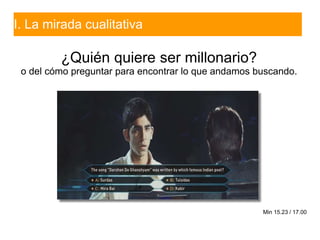 I. La mirada cualitativa
¿Quién quiere ser millonario?
o del cómo preguntar para encontrar lo que andamos buscando.
Min 15...