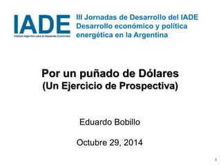 1 
III Jornadas de Desarrollo del IADE 
Desarrollo económico y política 
energética en la Argentina 
Por un puñado de Dólares 
(Un Ejercicio de Prospectiva) 
Eduardo Bobillo 
Octubre 29, 2014 
 