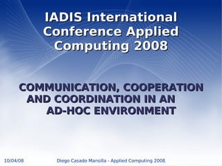 IADIS International
           Conference Applied
            Computing 2008


     COMMUNICATION, COOPERATION
      AND COORDINATION IN AN
        AD-HOC ENVIRONMENT



10/04/08    Diego Casado Mansilla - Applied Computing 2008
 