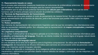 11. Razonamiento basado en casos
Es un proceso para solucionar cuestiones basándose en soluciones de problemáticas anteriores. El razonamiento
que se basa en casos se sirve de analogías para los nuevos razonamientos.
Se considera que no solo es una poderosa herramienta de cálculo para ordenadores. Sino que los seres
humanos usan el mismo principio para la solución de problemas cotidianos.
12. Técnicas de Representación de Conocimiento
Es un sistema que sirve para analizar el modo de pensamiento de manera formal. Se usa un entorno de símbolos
para la representación de un dominio de discurso, junto a las funciones que puedan inferir sobre los objetos
procesados.
13. Redes semánticas
Son maneras de representación del conocimiento lingüístico para las que los conceptos y las interrelaciones entre
ellos se representan mediante grafos. Son utilizadas para la representación de mapas conceptuales y mentales,
entre otras funciones.
14. Lingüística computacional
Es un campo multidisciplinar de la lingüística aplicada en la informática. Se sirve de los sistemas informáticos para
el estudio y el tratamiento del lenguaje. Para ello, se intenta modelar de manera lógica el lenguaje natural desde
un punto de vista programable.
15. Procesamiento del lenguaje natural
Es una disciplina de la rama de la ingeniería para la lingüística computacional. Se utiliza para la formulación e
investigación de mecanismos de eficacia informática para servicios de comunicación entre las personas o entre
ellas y las máquinas usando lenguajes naturales.
Los campos de desarrollo e investigación de la inteligencia artificial sirven para el desarrollo de nuevos
mecanismos y aplicaciones que permitan diseñar nuevos métodos de trabajar y comunicar con las máquinas y los
entornos informáticos.
 