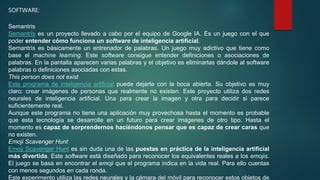 SOFTWARE:
Semantris
Semantris es un proyecto llevado a cabo por el equipo de Google IA. Es un juego con el que
poder entender cómo funciona un software de inteligencia artificial.
Semantris es básicamente un entrenador de palabras. Un juego muy adictivo que tiene como
base el machine learning. Este software consigue entender definiciones o asociaciones de
palabras. En la pantalla aparecen varias palabras y el objetivo es eliminarlas dándole al software
palabras o definiciones asociadas con estas.
This person does not exist
Este programa de inteligencia artificial puede dejarte con la boca abierta. Su objetivo es muy
claro: crear imágenes de personas que realmente no existen. Este proyecto utiliza dos redes
neurales de inteligencia artificial. Una para crear la imagen y otra para decidir si parece
suficientemente real.
Aunque este programa no tiene una aplicación muy provechosa hasta el momento es probable
que esta tecnología se desarrolle en un futuro para crear imágenes de otro tipo. Hasta el
momento es capaz de sorprendernos haciéndonos pensar que es capaz de crear caras que
no existen.
Emoji Scavenger Hunt
Emoji Scavenger Hunt es sin duda una de las puestas en práctica de la inteligencia artificial
más divertida. Este software está diseñado para reconocer los equivalentes reales a los emojis.
El juego se basa en encontrar el emoji que el programa indica en la vida real. Para ello cuentas
con menos segundos en cada ronda.
Este experimento utiliza las redes neurales y la cámara del móvil para reconocer estos objetos de
 