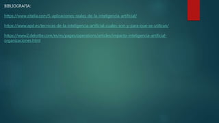 BIBLIOGRAFIA:
https://www.zitelia.com/5-aplicaciones-reales-de-la-inteligencia-artificial/
https://www.apd.es/tecnicas-de-la-inteligencia-artificial-cuales-son-y-para-que-se-utilizan/
https://www2.deloitte.com/es/es/pages/operations/articles/impacto-inteligencia-artificial-
organizaciones.html
 