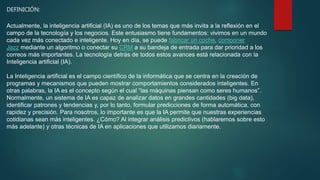 DEFINICIÓN:
Actualmente, la inteligencia artificial (IA) es uno de los temas que más invita a la reflexión en el
campo de la tecnología y los negocios. Este entusiasmo tiene fundamentos: vivimos en un mundo
cada vez más conectado e inteligente. Hoy en día, se puede fabricar un coche, componer
Jazz mediante un algoritmo o conectar su CRM a su bandeja de entrada para dar prioridad a los
correos más importantes. La tecnología detrás de todos estos avances está relacionada con la
Inteligencia artificial (IA).
La Inteligencia artificial es el campo científico de la informática que se centra en la creación de
programas y mecanismos que pueden mostrar comportamientos considerados inteligentes. En
otras palabras, la IA es el concepto según el cual “las máquinas piensan como seres humanos”.
Normalmente, un sistema de IA es capaz de analizar datos en grandes cantidades (big data),
identificar patrones y tendencias y, por lo tanto, formular predicciones de forma automática, con
rapidez y precisión. Para nosotros, lo importante es que la IA permite que nuestras experiencias
cotidianas sean más inteligentes. ¿Cómo? Al integrar análisis predictivos (hablaremos sobre esto
más adelante) y otras técnicas de IA en aplicaciones que utilizamos diariamente.
 