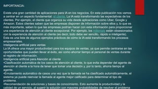 IMPORTANCIA:
Existe una gran cantidad de aplicaciones para IA en los negocios. En esta publicación nos vamos
a centrar en un aspecto fundamental: el cliente. La IA está transformando las expectativas de los
clientes. Por ejemplo, el cliente que organiza su vida desde aplicaciones como Uber, Google y
Amazon. Estos clientes saben que las empresas disponen de información sobre ellos y, lo que es
más importante, saben lo que las empresas podrían hacer con esta información para proporcionar
una experiencia de atención al cliente excepcional. Por ejemplo, los millenials están obsesionados
con la experiencia de atención al cliente (es decir, todo debe ser sencillo, rápido e inteligente).
Esta es una lista de algunos ejemplos prácticos de cómo la IA está transformando los procesos
empresariales.
Inteligencia artificial para ventas
La IA ofrece una mayor productividad para los equipos de ventas, ya que permite centrarse en las
oportunidades que pueden llevar al éxito, así como ahorrar tiempo al personal de ventas durante
el registro de información.
Inteligencia artificial para Atención al cliente
•Clasificación automática de los casos de atención al cliente, lo que evita depender del agente de
atención al cliente a la hora de tener que tomar una decisión y, por lo tanto, ahorra tiempo al
agente.
•Enrutamiento automático de casos una vez que la llamada se ha clasificado automáticamente, el
sistema ya puede reenviar la llamada al agente mejor calificado para determinar el tipo de
problema.
•Recomendación de soluciones y bases de conocimiento. Esto aumenta la productividad y la
calidad de un servicio, al sugerir la solución con mayores probabilidades de resolver el problema
 