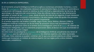 IA EN LA GERENCIA EMPRESARIAL:
En el momento actual la Inteligencia Artificial se aplica a numerosas actividades humanas, y como
líneas de investigación más explotadas destacan el razonamiento lógico, la traducción automática y
comprensión del lenguaje natural, la robótica, la visión artificial y, especialmente, las técnicas de
aprendizaje y de ingeniería del conocimiento. Estas dos últimas ramas son las más directamente
aplicables al campo de las finanzas pues, desde el punto de vista de los negocios, lo que interesa es
construir sistemas que incorporen conocimiento y, de esta manera, sirvan de ayuda a los procesos
de toma de decisiones en el ámbito de la gestión empresarial.
En el ámbito específico del Análisis Contable, según Ponte, Sierra, Molina y Bonsón (1996) la
Inteligencia Artificial constituye una de las líneas de actuación futura más prometedoras, con
posibilidades de aplicación tanto en el ámbito de la investigación como en el diseño de sistemas de
información inteligentes, que no solamente proporcionen datos al decisor sino que recomienden el
mejor curso de actuación a seguir.
De entre todos los paradigmas y estrategias de la Inteligencia Artificial, actualmente dos tienen el
mayor interés para las aplicaciones en la empresa: los sistemas expertos y las redes neuronales
artificiales. Estos sistemas se pueden combinar, por lo que una solución práctica es utilizar sistemas
mixtos que incorporan un módulo de sistema experto con sus reglas junto a otros módulos
neuronales y estadísticos.
 