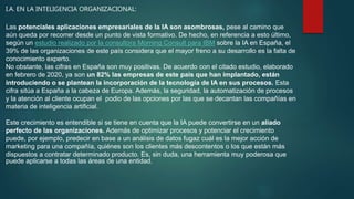 I.A. EN LA INTELIGENCIA ORGANIZACIONAL:
Las potenciales aplicaciones empresariales de la IA son asombrosas, pese al camino que
aún queda por recorrer desde un punto de vista formativo. De hecho, en referencia a esto último,
según un estudio realizado por la consultora Morning Consult para IBM sobre la IA en España, el
39% de las organizaciones de este país considera que el mayor freno a su desarrollo es la falta de
conocimiento experto.
No obstante, las cifras en España son muy positivas. De acuerdo con el citado estudio, elaborado
en febrero de 2020, ya son un 82% las empresas de este país que han implantado, están
introduciendo o se plantean la incorporación de la tecnología de IA en sus procesos. Esta
cifra sitúa a España a la cabeza de Europa. Además, la seguridad, la automatización de procesos
y la atención al cliente ocupan el podio de las opciones por las que se decantan las compañías en
materia de inteligencia artificial.
Este crecimiento es entendible si se tiene en cuenta que la IA puede convertirse en un aliado
perfecto de las organizaciones. Además de optimizar procesos y potenciar el crecimiento
puede, por ejemplo, predecir en base a un análisis de datos fugaz cuál es la mejor acción de
marketing para una compañía, quiénes son los clientes más descontentos o los que están más
dispuestos a contratar determinado producto. Es, sin duda, una herramienta muy poderosa que
puede aplicarse a todas las áreas de una entidad.
 