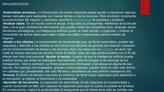 IMPLEMENTACION:
•Automatizar procesos. La introducción de ciertas máquinas puede ayudar a mecanizar algunas
tareas manuales para realizarlas con menos tiempo y menos recursos. Esta condición incrementa
la productividad del negocio y, asimismo, permite la escalabilidad de procesos y empleos.
•Analizar datos. En un mundo como el actual, el big data es protagonista. Hablamos de la era del
dato y de la gran cantidad de información que pueden recibir las compañías para, después, tomar
decisiones estratégicas. La inteligencia artificial ayuda, en este sentido, a organizar y ordenar la
inmensidad de dichos datos para saber cuáles son útiles e interesantes para el modelo de
negocio.
•Asistir a los clientes. La incorporación de herramientas que, de forma automática, puedan dar
respuesta y atención a tus clientes es una forma muy eficiente de generar esa relación necesaria
con la mínima inversión de tiempo y de recursos. Aquí, los reyes son los chatbots, es decir, los
chats en tiempo real para dar servicio virtual al cliente, cada vez más perfeccionados con el fin de
ofrecer ese trato más personal. Ayudar al equipo. A pesar de que la inteligencia artificial puede
sustituir tareas que antes se realizaban manualmente, esta tecnología no es enemiga de los
trabajadores. Todo lo contrario. La IA les proporciona información y les apoya en alguna de sus
labores. Por ejemplo, los empleados, gracias a estos sistemas, pueden tener un trato más directo
con clientes que, previamente, han sido filtrados y estudiados por esa artificial intelligence (AI).
•Innovar. El ahorro de tiempo y recursos es sinónimo de tener mayor capacidad para dedicarse a
la innovación, la mejora, el crecimiento y la creatividad.
•Aprender de los errores. La capacidad de aprendizaje de las máquinas es incuestionable y,
cuando reconocen un fallo, son capaces de registrarlo para que no vuelva a suceder en el futuro.
En consecuencia, mejora la productividad al asegurarse que el mismo error solo se comete una
 