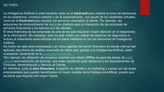 SECTORES:
La Inteligencia Artificial lo está haciendo tanto en el back-end para mejorar la toma de decisiones
en los préstamos, comercio exterior o en el asesoramiento, con ayuda de los asistentes virtuales,
como en el front-end para impulsar los servicios orientados al cliente. Por ejemplo, las
soluciones de reconocimiento de voz o los chatbots para la interacción de las empresas de
servicios financieros y los bancos con los clientes.
El área financiera de las empresas es una de las que requieren mayor atención en el tratamiento
de la información. Sin embargo, esto no está reñido con utilizar de sistemas de diagnóstico e
incluso el tratamiento automatizado de los datos mediante el uso de soluciones de Inteligencia
Artificial.
De hecho en esta área empresarial y en otros agentes del sector financiero es donde más se han
aplicado algoritmos de análisis avanzado de datos que, gracias a la Inteligencia Artificial, están
avanzando claramente en la capacidad predictiva.
Otro ejemplo de utilización de procesos asistidos por robots (RPAs) es para las tareas de back-
office y automatización de facturas, que están aportando gran eficiencia a los departamentos de
Finanzas, Administración y Servicio al Cliente.
En definitiva, junto al área financiera, la gestión de clientes y el marketing y ventas son las áreas
empresariales que pueden beneficiarse en mayor medida de la Inteligencia Artificial, puesto que
se prevé que impacte con mayor fuerza.
 