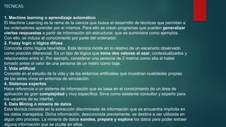 TECNICAS:
1. Machine learning o aprendizaje automático
El Machine Learning es la rama de la ciencia que busca el desarrollo de técnicas que permitan a
los ordenadores aprender por sí mismos. Para ello se crean programas que pueden generalizar
ciertas respuestas a partir de información sin estructurar, que se suministra como ejemplos.
Con ello, se induce al conocimiento por parte del ordenador.
2. Fuzzy logic o lógica difusa
Conocida como lógica heurística. Esta técnica incide en lo relativo de un escenario observado
como posición diferencial. Es un tipo de lógica que toma dos valores al azar, contextualizados y
relacionados entre sí. Por ejemplo, considerar una persona de 2 metros como alta al haber
tomado antes el valor de una persona de un metro como baja.
3. Vida artificial
Consiste en el estudio de la vida y de los entornos artificiales que muestran cualidades propias
de los seres vivos en entornos de simulación.
4. Sistemas expertos
Hace referencia a un sistema de información que se basa en el conocimiento de un área de
aplicación de gran complejidad y muy específica. Sirve como asistente consultor y experto para
los usuarios de su interfaz.
5. Data Mining o minería de datos
Esta técnica consiste en la extracción discriminada de información que se encuentra implícita en
los datos manejados. Dicha información, desconocida previamente, se destina a ser utilizada en
algún otro proceso. La minería de datos sondea, prepara y explora los datos para poder extraer
alguna información que se oculte en ellos.
 