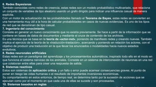 6. Redes Bayesianas
También conocidas como redes de creencia, estas redes son un modelo probabilístico multivariado, que relaciona
un conjunto de variables de tipo aleatorio usando un grafo dirigido para indicar una influencia casual de manera
explícita.
Con un motor de actualización de las probabilidades llamado el Teorema de Bayes, estas redes se convierten en
una herramienta muy útil a la hora de calcular probabilidades en casos de nuevas evidencias. Es uno de los tipos
de red que se denominan de tipo casual.
7. Ingeniería del conocimiento
Consiste en generar un nuevo conocimiento que no existía previamente. Se hace a partir de la información que se
contiene en bases de datos de documentos y mediante el cruce de contenido de los archivos.
Es una técnica que se basa en la teoría de «actor-red», poniendo de manifiesto redes y creando nuevas. También
implica el ejercicio de la teoría de la «traducción-traslación», acercando y poniendo en relación los actores, con el
objetivo de producir una traducción en la que llevar los enunciados o modalidades hacia nuevos estadios
evolutivos.
8. Redes neuronales artificiales
Estas redes son un paradigma del aprendizaje y los procesamientos automáticos, inspirado todo ello en el modo en
que funciona el sistema nervioso de los animales. Consiste en un sistema de interconexión de neuronas en una red
que colaboran entre ellas para crear una respuesta de salida.
9. Sistemas reactivos
Estos son sistemas de aplicación crítica, y un fallo o error puede acarrear consecuencias graves. Al punto de
poner en riesgo las vidas humanas o el resultado de importantes inversiones económicas.
Su comportamiento en estos entornos, de tiempo real, se determina tanto por la sucesión de acciones que se
ejecutan como por el momento en que cada una de ellas se sucede y son procesadas.
10. Sistemas basados en reglas
 