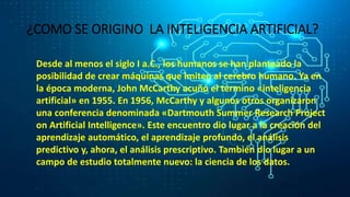 ¿COMO SE ORIGINO LA INTELIGENCIA ARTIFICIAL?
Desde al menos el siglo I a.C., los humanos se han planteado la
posibilidad de crear máquinas que imiten al cerebro humano. Ya en
la época moderna, John McCarthy acuñó el término «inteligencia
artificial» en 1955. En 1956, McCarthy y algunos otros organizaron
una conferencia denominada «Dartmouth Summer Research Project
on Artificial Intelligence». Este encuentro dio lugar a la creación del
aprendizaje automático, el aprendizaje profundo, el análisis
predictivo y, ahora, el análisis prescriptivo. También dio lugar a un
campo de estudio totalmente nuevo: la ciencia de los datos.
 