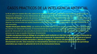 CASOS PRACTICOS DE LA INTELIGENCIA ARTIFICIAL
La IA se aplica en nuestro día a día, como en los servicios financieros, la detección de fraude, las predicciones de
compras en comercios y en las interacciones de asistencia al cliente en línea. Estos son algunos ejemplos:
•Detección del fraude. El sector de servicios financieros utiliza la inteligencia artificial de dos formas diferentes. La
clasificación inicial de aplicaciones de crédito utiliza la IA para saber cuál es la capacidad crediticia. Para supervisar y
detectar las transacciones de tarjeta fraudulentas al realizar los pagos en tiempo real se necesitan motores de IA
más avanzados.
•Ayuda virtual para clientes (VCA). Los centros de llamadas usan VCA para predecir y responder a las consultas de
los clientes sin interacción humana. El reconocimiento de voz, junto con un diálogo humano simulado, es el primer
punto de interacción en una consulta al servicio al cliente. En las consultas de mayor dificultad se redirigen a una
persona con la que se pueda interactuar directamente.
•Cuando una persona inicia un diálogo en una página web mediante un chat (bot conversacional), la interacción se
realiza a menudo con un ordenador que ejecuta un sistema de IA especializado. Si se llega a un punto en el que el
bot conversacional no puede interpretar o abordar la pregunta, interviene una persona que se comunicará
directamente con ella. Estas instancias no interpretativas alimentan un sistema de computación de aprendizaje
automático que mejora la aplicación de la IA en las interacciones futuras.
 