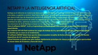 NETAPP Y LA INTELIGENCIA ARTIFICIAL
NetApp es el referente en materia de datos para el cloud híbrido y, como tal, conoce el valor que tiene el acceso
a los datos, su gestión y control. Data Fabric de NetApp® proporciona un entorno de gestión de datos unificado
que abarca todo tipo de dispositivos periféricos, centros de datos y varios clouds de hiperescala. Data Fabric
permite que organizaciones de todos los tamaños tengan la capacidad de acelerar aplicaciones críticas, obtener
visibilidad de datos, optimizar la protección de los datos y aumentar la agilidad operativa.
Las soluciones de IA de NetApp se basan en los siguientes pilares fundamentales:
•Con el software ONTAP®, la IA y el aprendizaje profundo puede estar presente en las instalaciones y en el
cloud híbrido.
•Los sistemas AFF All-Flash aceleran las cargas de trabajo de IA y aprendizaje profundo y eliminan los cuellos
de botella que se crean en el rendimiento.
•El software ONTAP Select hace que los datos se puedan recopilar de forma eficiente en la periferia, usando
dispositivos de IoT y puntos de agregación.
•Cloud Volumes se puede usar para realizar rápidamente prototipos de nuevos proyectos y dar la oportunidad
de mover datos de IA dentro y fuera del cloud.
 