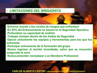 -  LIMITACIONES DEL BRIGADISTA Entrenar acorde a los niveles de riesgos que enfrentará En 45% del Entrenamiento se basará en la Seguridad Operativa Profundizar su capacidad de análisis Trabajar siempre dentro de los límites de Seguridad Operar únicamente los equipos y herramientas para los que fue entrenado Participar activamente de la formación del grupo Nunca ingresar al recinto incendiado, salvo que se encuentre asegurada la zona Nunca pretender reemplazar a un Bombero Profesional CARLOS ALBERTO LESTON -  MASTER EN PROTECCION CONTRA INCENDIOS 