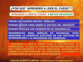 ¿POR QUÉ “APRENDER A LEER EL FUEGO”? “  APRENDER A LEER EL FUEGO PARA EL PROFESIONAL ES PRIMORDIAL, YA QUE LA TOMA DE DECISIONES BASADA EN SUS CONOCIMIENTOS Y EN SU HABILIDAD, ASEGURA UNA CORRECTA INTERVENCIÓN, SIN CONFIARSE A LA SUERTE O SUPOSICIÓN DE QUE ALGO PUEDE SUCEDER. “ “ APRENDER A LEER EL FUEGO”  =  MAYOR SEGURIDAD CARLOS ALBERTO LESTON -  MASTER EN PROTECCION CONTRA INCENDIOS PUEDEN SERVIR PARA SABER EL ESTADO DEL INCENDIO TODOS LOS FUEGOS ENVÍAN “SEÑALES” PUEDEN INDICAR LOS CAMBIOS EN SU DESARROLLO  INTERPRETAR ESAS SEÑALES ES ESCENCIAL PARA ASEGURAR LA CORRECTA ELECCIÓN DE LAS TÁCTICAS DE INTERVENCIÓN Y LA SEGURIDAD DEL PERSONAL 