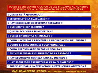 QUIEN SE ENCUENTRE A CARGO DE LAS BRIGADAS AL MOMENTO DE RESPONDER A LA EMERGENCIA, DEBERÁ CONSIDERAR : ¿ QUE SE ESTÁ QUEMANDO ? ¿ QUE APLICADORES SE NECESITAN ? ¿ QUE SE ENCUENTRA AMENAZADO ? ¿ COMO HACER PARA PREVENIR LA PROPAGACION DEL FUEGO ? ¿ DONDE SE ENCUENTRA EL FOCO PRINCIPAL ? ¿ COMO APROXIMARSE EN FORMA SEGURA ? ¿ ES INDISPENSABLE EL INGRESO DE LA BRIGADA ? ¿ HAY SEGURIDAD TERMICA PARA EL INGRESO ? ¿ HAY SEGURIDAD ESTRUCTURAL PARA EL INGRESO ? ¿ PUEDE AYUDAR A LA EXTINCION LA ESTRUCTURA AFECTADA ? ¿ HAY NECESIDAD DE EFECTUAR RESCATES ? ¿ SE COMPLETÓ LA EVACUACIÓN ? ¿ QUE NOS “DICE” EL HUMO ? CARLOS ALBERTO LESTON -  MASTER EN PROTECCION CONTRA INCENDIOS 