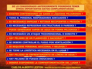 DE LO CONSIDERADO ANTERIORMENTE PODREMOS TENER OTROS IMPORTANTES DATOS COMPLEMENTARIOS : ¿ EXISTEN CONTENEDORES DE GASES O LÍQUIDOS PELIGROSOS ? ¿ PUEDE GENERARSE VAPOR DE AGUA EN FORMA PELIGROSA ? ¿ ES NECESARIO UN ATAQUE TRIDIMENSIONAL O DIRECTO ? ¿ HAY PELIGRO DE UN FLASHOVER O BACKDRAFT ? ¿ SE DEBERÁ CONTROLAR EL FUEGO POR VENTILACIÓN ? ¿ SE REQUIERE PERSONAL ADICIONAL Y RELEVOS ? ¿ SE TIENE LA LOGÍSTICA NECESARIA EN EL LUGAR ? ¿ HAY PELIGRO DE ENFRENTAMIENTO DE LÍNEAS DE AGUA ? ¿ HAY PELIGRO DE FUEGOS INDUCIDOS ? ¿ DEBERÁ DISPONERSE LA COMPARTIMENTACIÓN DEL LUGAR ? ¿ ES NECESARIO ENFRIAR Y RETIRAR RECIPIENTES A PRESIÓN ? ¿ TIENE EL PERSONAL RESPIRADORES ADECUADOS ? ¿ ES NECESARIO REFRIGERAR ESCTRUCTURAS O PAREDES ? CARLOS ALBERTO LESTON -  MASTER EN PROTECCION CONTRA INCENDIOS 