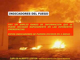INDICADORES DEL FUEGO HAY UN AMPLIO RANGO DE INFORMACION QUE SE PUEDE RECOGER RÁPIDAMENTE EN LAS DIFERENTES EMERGENCIAS.  ESTOS INDICADORES SE PUEDEN DIVIDIR EN 4 ÁREAS : CARLOS ALBERTO LESTON -  MASTER EN PROTECCION CONTRA INCENDIOS 