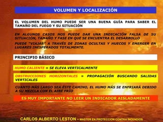 VOLUMEN Y LOCALIZACIÓN EL VOLUMEN DEL HUMO PUEDE SER UNA BUENA GUÍA PARA SABER EL TAMAÑO DEL FUEGO Y SU SITUACIÓN EN ALGUNOS CASOS NOS PUEDE DAR UNA INDICACIÓN FALSA DE SU SITUACIÓN, TAMAÑO Y FASE EN QUE SE ENCUENTRA EL DESARROLLO PUEDE “VIAJAR” A TRAVÉS DE ZONAS OCULTAS Y HUECOS Y EMERGER EN LUGARES INESPERADOS TOTALMENTE. PRINCIPIO BÁSICO HUMO CALIENTE  = SE ELEVA VERTICALMENTE OBSTRUCCIONES HORIZONTALES  = PROPAGACIÓN BUSCANDO SALIDAS VERTICALES CUANTO MÁS LARGO SEA ÉSTE CAMINO, EL HUMO MÁS SE ENFRIARÁ DEBIDO A SU MEZCLA CON EL AIRE FRÍO ES MUY IMPORTANTE NO LEER UN INDICADOR AISLADAMENTE CARLOS ALBERTO LESTON -  MASTER EN PROTECCION CONTRA INCENDIOS 
