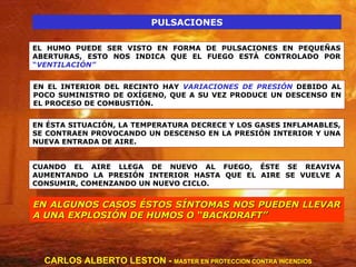 PULSACIONES EL HUMO PUEDE SER VISTO EN FORMA DE PULSACIONES EN PEQUEÑAS ABERTURAS, ESTO NOS INDICA QUE EL FUEGO ESTÁ CONTROLADO POR  “ VENTILACIÓN” EN EL INTERIOR DEL RECINTO HAY  VARIACIONES DE PRESIÓN  DEBIDO AL POCO SUMINISTRO DE OXÍGENO, QUE A SU VEZ PRODUCE UN DESCENSO EN EL PROCESO DE COMBUSTIÓN. EN ÉSTA SITUACIÓN, LA TEMPERATURA DECRECE Y LOS GASES INFLAMABLES, SE CONTRAEN PROVOCANDO UN DESCENSO EN LA PRESIÓN INTERIOR Y UNA NUEVA ENTRADA DE AIRE. CUANDO EL AIRE LLEGA DE NUEVO AL FUEGO, ÉSTE SE REAVIVA AUMENTANDO LA PRESIÓN INTERIOR HASTA QUE EL AIRE SE VUELVE A CONSUMIR, COMENZANDO UN NUEVO CICLO. EN ALGUNOS CASOS ÉSTOS SÍNTOMAS NOS PUEDEN LLEVAR A UNA EXPLOSIÓN DE HUMOS O “BACKDRAFT” CARLOS ALBERTO LESTON -  MASTER EN PROTECCION CONTRA INCENDIOS 