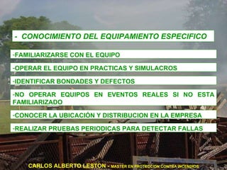 -  CONOCIMIENTO DEL EQUIPAMIENTO ESPECIFICO FAMILIARIZARSE CON EL EQUIPO OPERAR EL EQUIPO EN PRACTICAS Y SIMULACROS IDENTIFICAR BONDADES Y DEFECTOS NO OPERAR EQUIPOS EN EVENTOS REALES SI NO ESTA FAMILIARIZADO CONOCER LA UBICACIÓN Y DISTRIBUCION EN LA EMPRESA REALIZAR PRUEBAS PERIODICAS PARA DETECTAR FALLAS CARLOS ALBERTO LESTON -  MASTER EN PROTECCION CONTRA INCENDIOS 