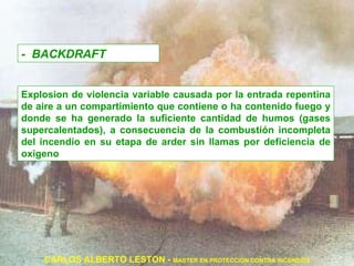 -  BACKDRAFT Explosion de violencia variable causada por la entrada repentina de aire a un compartimiento que contiene o ha contenido fuego y donde se ha generado la suficiente cantidad de humos (gases supercalentados), a consecuencia de la combustión incompleta del incendio en su etapa de arder sin llamas por deficiencia de oxigeno CARLOS ALBERTO LESTON -  MASTER EN PROTECCION CONTRA INCENDIOS Es una explosion de violencia variable causada por la entrada repentina de aire en un compartimiento que contiene o a contenido fuego, y donde se ha producido la suficiente cantidad de humo (gases supercalentados de combustion) a consecuencia de la combustion incompleta del incendio en su etapa de arder sin llama por deficiencia de oxigeno   Es una explosion de violencia variable causada por la entrada repentina de aire en un compartimiento que contiene o a contenido fuego, y donde se ha producido la suficiente cantidad de humo (gases supercalentados de combustion) a consecuencia de la combustion incompleta del incendio en su etapa de arder sin llama por deficiencia de oxigeno   