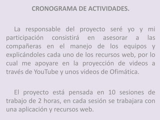 CRONOGRAMA DE ACTIVIDADES.
La responsable del proyecto seré yo y mi
participación consistirá en asesorar a las
compañeras en el manejo de los equipos y
explicándoles cada uno de los recursos web, por lo
cual me apoyare en la proyección de videos a
través de YouTube y unos videos de Ofimática.
El proyecto está pensada en 10 sesiones de
trabajo de 2 horas, en cada sesión se trabajara con
una aplicación y recursos web.
 