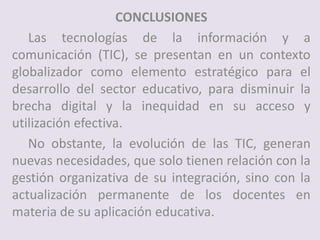 CONCLUSIONES
Las tecnologías de la información y a
comunicación (TIC), se presentan en un contexto
globalizador como elemento estratégico para el
desarrollo del sector educativo, para disminuir la
brecha digital y la inequidad en su acceso y
utilización efectiva.
No obstante, la evolución de las TIC, generan
nuevas necesidades, que solo tienen relación con la
gestión organizativa de su integración, sino con la
actualización permanente de los docentes en
materia de su aplicación educativa.
 