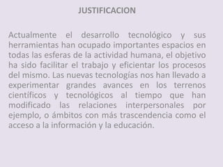 JUSTIFICACION
Actualmente el desarrollo tecnológico y sus
herramientas han ocupado importantes espacios en
todas las esferas de la actividad humana, el objetivo
ha sido facilitar el trabajo y eficientar los procesos
del mismo. Las nuevas tecnologías nos han llevado a
experimentar grandes avances en los terrenos
científicos y tecnológicos al tiempo que han
modificado las relaciones interpersonales por
ejemplo, o ámbitos con más trascendencia como el
acceso a la información y la educación.
 