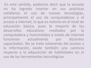 En este sentido, podemos decir que la escuela
no ha logrado insertar en sus prácticas
cotidianas el uso de nuevas tecnologías,
principalmente el uso de computadoras y el
acceso a internet, lo que es notorio en el nivel de
educación básica, pues la mayoría de los
desarrollos educativos mediados por la
computadora y transmitidos a través de internet
funcionan actualmente por docentes
capacitados. No se trata solamente del acceso a
la información, existe también una carencia
respecto a la adquisición de habilidades en el
uso de las herramientas tecnológicas.
 