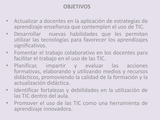 OBJETIVOS
• Actualizar a docentes en la aplicación de estrategias de
aprendizaje-enseñanza que contemplen el uso de TIC.
• Desarrollar nuevas habilidades que les permitan
utilizar las tecnologías para favorecer los aprendizajes
significativos.
• Fomentar el trabajo colaborativo en los docentes para
facilitar el trabajo en el uso de las TIC.
• Planificar, impartir y evaluar las acciones
formativas, elaborando y utilizando medios y recursos
didácticos, promoviendo la calidad de la formación y la
actualización didáctica.
• Identificar fortalezas y debilidades en la utilización de
las TIC dentro del aula.
• Promover el uso de las TIC como una herramienta de
aprendizaje innovadora.
 