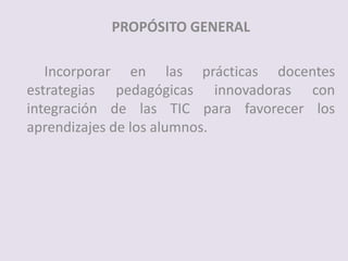 PROPÓSITO GENERAL
Incorporar en las prácticas docentes
estrategias pedagógicas innovadoras con
integración de las TIC para favorecer los
aprendizajes de los alumnos.
 
